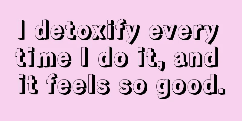 I detoxify every time I do it, and it feels so good.