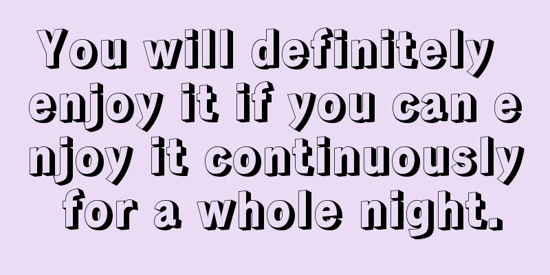 You will definitely enjoy it if you can enjoy it continuously for a whole night.