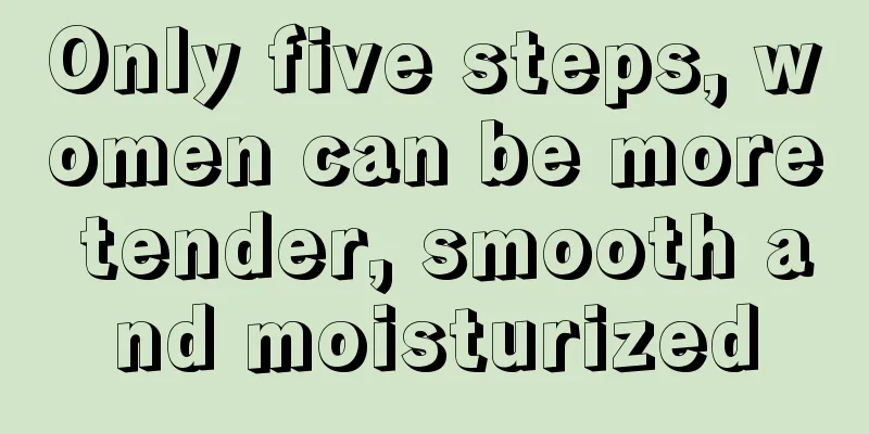 Only five steps, women can be more tender, smooth and moisturized