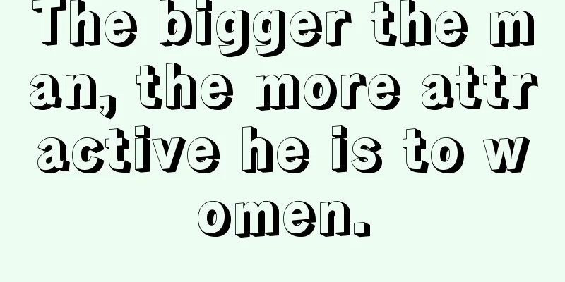 The bigger the man, the more attractive he is to women.