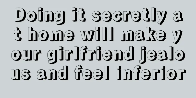 Doing it secretly at home will make your girlfriend jealous and feel inferior