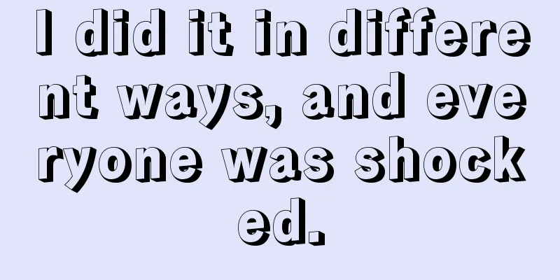 I did it in different ways, and everyone was shocked.