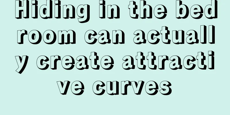 Hiding in the bedroom can actually create attractive curves