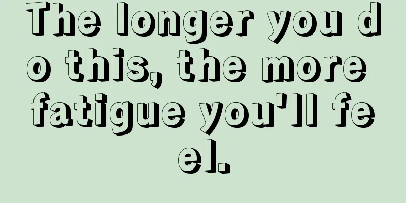 The longer you do this, the more fatigue you'll feel.