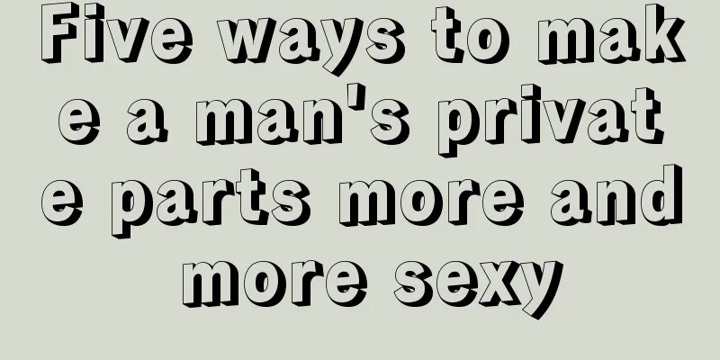 Five ways to make a man's private parts more and more sexy